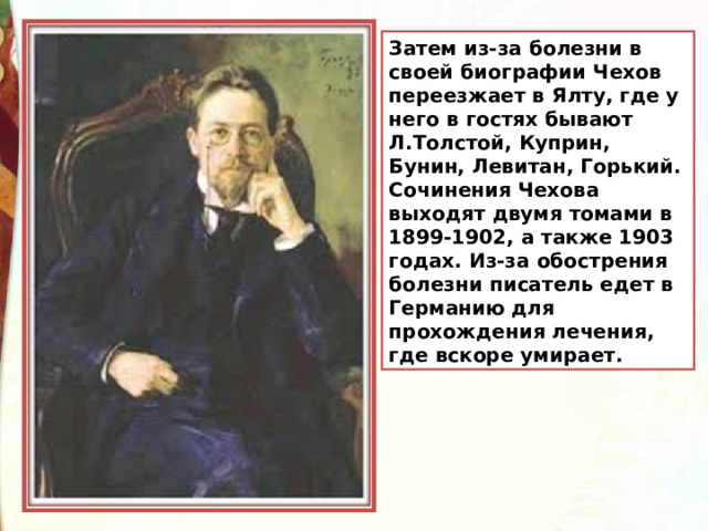 Затем из-за болезни в своей биографии Чехов переезжает в Ялту, где у него в гостях бывают Л.Толстой, Куприн, Бунин, Левитан, Горький. Сочинения Чехова выходят двумя томами в 1899-1902, а также 1903 годах. Из-за обострения болезни писатель едет в Германию для прохождения лечения, где вскоре умирает. 