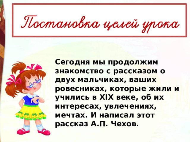 Сегодня мы продолжим знакомство с рассказом о двух мальчиках, ваших ровесниках, которые жили и учились в XIX веке, об их интересах, увлечениях, мечтах. И написал этот рассказ А.П. Чехов. 