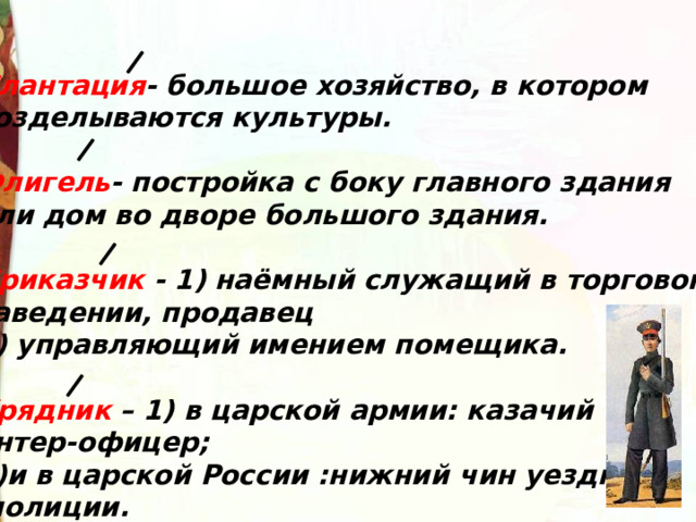 Плантация - большое хозяйство, в котором возделываются культуры.  Флигель - постройка с боку главного здания или дом во дворе большого здания.  Приказчик - 1) наёмный служащий в торговом заведении, продавец 2) управляющий имением помещика.  Урядник – 1) в царской армии: казачий унтер-офицер; 2)и в царской России :нижний чин уездной  полиции. 