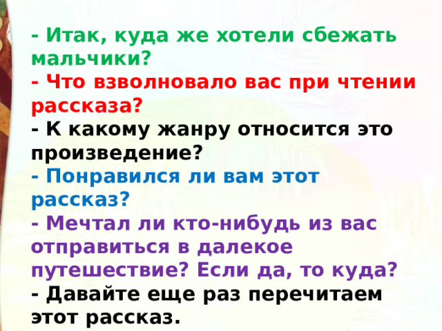 - Итак, куда же хотели сбежать мальчики? - Что взволновало вас при чтении рассказа? - К какому жанру относится это произведение? - Понравился ли вам этот рассказ? - Мечтал ли кто-нибудь из вас отправиться в далекое путешествие? Если да, то куда? - Давайте еще раз перечитаем этот рассказ. 