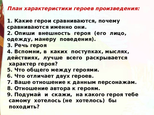 План характеристики героев произведения:  1. Какие герои сравниваются, почему сравниваются именно они.   2. Опиши  внешность  героя  (его  лицо, одежду, манеру  поведения). 3. Речь героя 4. Вспомни, в  каких  поступках, мыслях, действиях,  лучше  всего  раскрывается  характер героя? 5. Что общего между героями. 6. Что отличает двух героев.   7. Ваше отношение к данным персонажам. 8. Отношение автора к героям.   9. Подумай  и  скажи,  на какого героя тебе  самому  хотелось (не  хотелось)  бы  походить? 