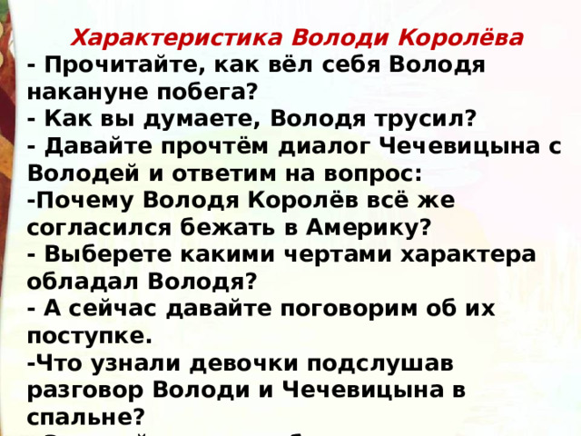 Характеристика Володи Королёва - Прочитайте, как вёл себя Володя накануне побега?  - Как вы думаете, Володя трусил?  - Давайте прочтём диалог Чечевицына с Володей и ответим на вопрос:  -Почему Володя Королёв всё же согласился бежать в Америку?  - Выберете какими чертами характера обладал Володя?  - А сейчас давайте поговорим об их поступке. -Что узнали девочки подслушав разговор Володи и Чечевицына в спальне?  - Зачитайте план побега. 