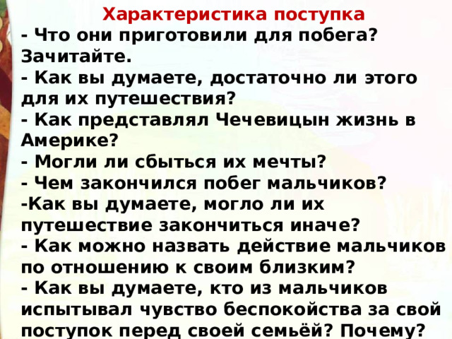 Характеристика поступка - Что они приготовили для побега? Зачитайте.  - Как вы думаете, достаточно ли этого для их путешествия?  - Как представлял Чечевицын жизнь в Америке?  - Могли ли сбыться их мечты?  - Чем закончился побег мальчиков?  -Как вы думаете, могло ли их путешествие закончиться иначе?  - Как можно назвать действие мальчиков по отношению к своим близким?  - Как вы думаете, кто из мальчиков испытывал чувство беспокойства за свой поступок перед своей семьёй? Почему? 