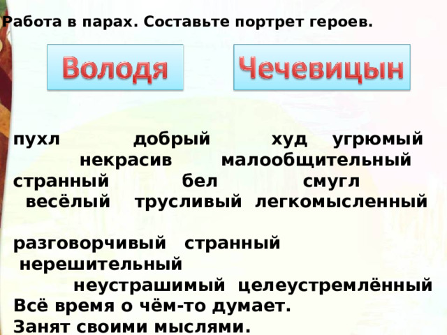 Работа в парах. Составьте портрет героев.             пухл            добрый     худ угрюмый  некрасив малообщительный странный   бел              смугл  весёлый    трусливый легкомысленный             разговорчивый   странный  нерешительный              неустрашимый целеустремлённый Всё время о чём-то думает. Занят своими мыслями. Думает о родителях. Не думает о родителях. 