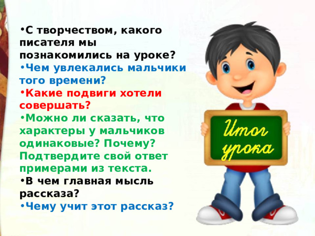 С творчеством, какого писателя мы познакомились на уроке? Чем увлекались мальчики того времени? Какие подвиги хотели совершать? Можно ли сказать, что характеры у мальчиков одинаковые? Почему? Подтвердите свой ответ примерами из текста. В чем главная мысль рассказа? Чему учит этот рассказ? 