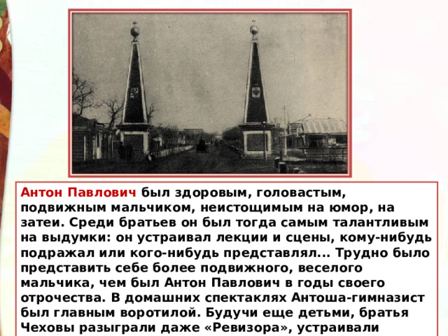 Антон Павлович был здоровым, головастым, подвижным мальчиком, неистощимым на юмор, на затеи. Среди братьев он был тогда самым талантливым на выдумки: он устраивал лекции и сцены, кому-нибудь подражал или кого-нибудь представлял... Трудно было представить себе более подвижного, веселого мальчика, чем был Антон Павлович в годы своего отрочества. В домашних спектаклях Антоша-гимназист был главным воротилой. Будучи еще детьми, братья Чеховы разыграли даже «Ревизора», устраивали спектакли и на малороссийском языке... 