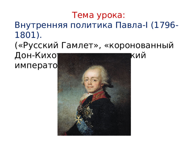 Тема урока: Внутренняя политика Павла-I (1796-1801). («Русский Гамлет», «коронованный Дон-Кихот», «романтический император») 