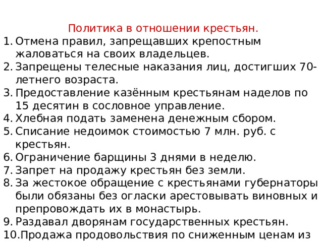 Политика в отношении крестьян. Отмена правил, запрещавших крепостным жаловаться на своих владельцев. Запрещены телесные наказания лиц, достигших 70-летнего возраста. Предоставление казённым крестьянам наделов по 15 десятин в сословное управление. Хлебная подать заменена денежным сбором. Списание недоимок стоимостью 7 млн. руб. с крестьян. Ограничение барщины 3 днями в неделю. Запрет на продажу крестьян без земли. За жестокое обращение с крестьянами губернаторы были обязаны без огласки арестовывать виновных и препровождать их в монастырь. Раздавал дворянам государственных крестьян. Продажа продовольствия по сниженным ценам из казённых запасов. 