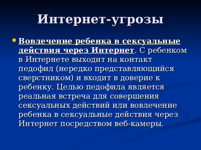 Интернет-угрозы Вовлечение ребенка в сексуальные действия через Интернет . С ребенком в Интернете выходит на контакт педофил (нередко представляющийся сверстником) и входит в доверие к ребенку. Целью педофила является реальная встреча для совершения сексуальных действий или вовлечение ребенка в сексуальные действия через Интернет посредством веб-камеры.  