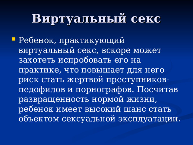 Виртуальный секс Ребенок, практикующий виртуальный секс, вскоре может захотеть испробовать его на практике, что повышает для него риск стать жертвой преступников-педофилов и порнографов. Посчитав развращенность нормой жизни, ребенок имеет высокий шанс стать объектом сексуальной эксплуатации. 