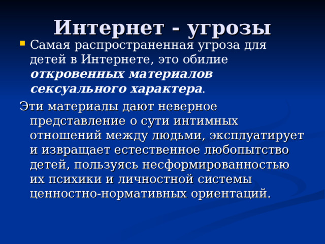 Интернет - угрозы Самая распространенная угроза для детей в Интернете, это обилие откровенных материалов сексуального характера . Эти материалы дают неверное представление о сути интимных отношений между людьми, эксплуатирует и извращает естественное любопытство детей, пользуясь несформированностью их психики и личностной системы ценностно-нормативных ориентаций. 