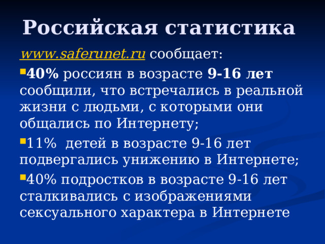  Российская статистика   www.saferunet.ru сообщает: 40% россиян в возрасте 9-16 лет сообщили, что встречались в реальной жизни с людьми, с которыми они общались по Интернету; 11% детей в возрасте 9-16 лет подвергались унижению в Интернете; 40% подростков в возрасте 9-16 лет сталкивались с изображениями сексуального характера в Интернете 
