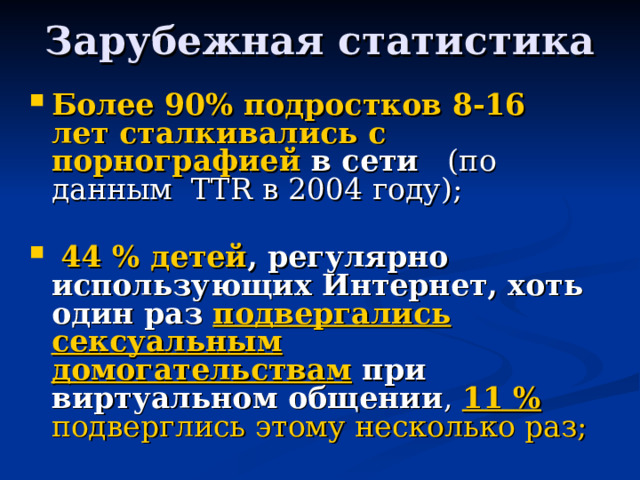 Зарубежная статистика Более 90% подростков 8-16 лет сталкивались с порнографией в сети (по данным TTR в 2004 году);  44 % детей , регулярно использующих Интернет, хоть один раз подвергались сексуальным домогательствам при виртуальном общении , 11 % подверглись этому несколько раз; 