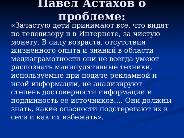 Павел Астахов о проблеме: «Зачастую дети принимают все, что видят по телевизору и в Интернете, за чистую монету. В силу возраста, отсутствия жизненного опыта и знаний в области медиаграмотности они не всегда умеют распознать манипулятивные техники, используемые при подаче рекламной и иной информации, не анализируют степень достоверности информации и подлинность ее источников…. Они должны знать, какие опасности подстерегают их в сети и как их избежать». 
