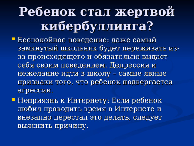 Ребенок стал жертвой кибербуллинга? Беспокойное поведение: даже самый замкнутый школьник будет переживать из-за происходящего и обязательно выдаст себя своим поведением. Депрессия и нежелание идти в школу – самые явные признаки того, что ребенок подвергается агрессии. Неприязнь к Интернету: Если ребенок любил проводить время в Интернете и внезапно перестал это делать, следует выяснить причину. 