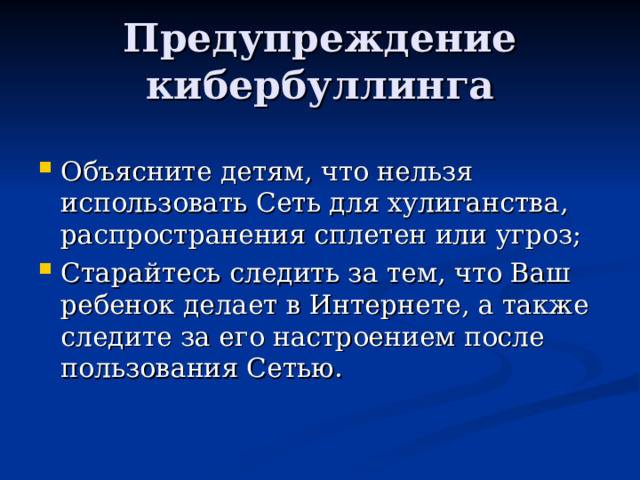 Предупреждение кибербуллинга Объясните детям, что нельзя использовать Сеть для хулиганства, распространения сплетен или угроз; Старайтесь следить за тем, что Ваш ребенок делает в Интернете, а также следите за его настроением после пользования Сетью.   