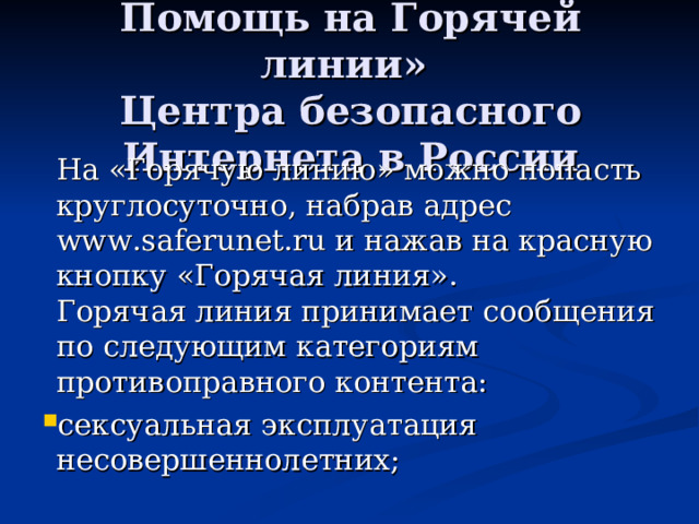 Помощь на Горячей линии»  Центра безопасного Интернета в России  На «Горячую линию» можно попасть круглосуточно, набрав адрес www.saferunet.ru и нажав на красную кнопку «Горячая линия».  Горячая линия принимает сообщения по следующим категориям противоправного контента: сексуальная эксплуатация несовершеннолетних;  