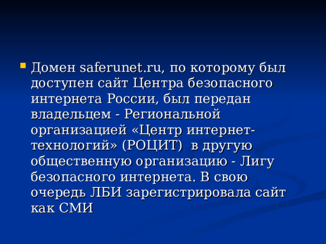 Домен saferunet.ru, по которому был доступен сайт Центра безопасного интернета России, был передан владельцем - Региональной организацией «Центр интернет-технологий» (РОЦИТ) в другую общественную организацию - Лигу безопасного интернета. В свою очередь ЛБИ зарегистрировала сайт как СМИ 