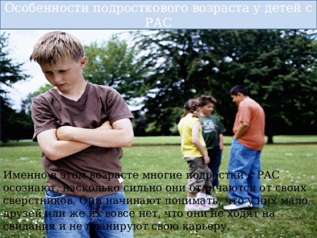 Особенности подросткового возраста у детей с РАС Именно в этом возрасте многие подростки с РАС осознают, насколько сильно они отличаются от своих сверстников. Они начинают понимать, что у них мало друзей или же их вовсе нет, что они не ходят на свидания и не планируют свою карьеру. 