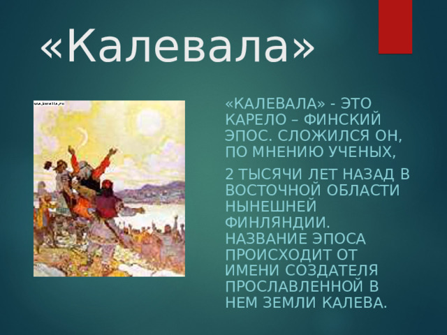 «Калевала» «КАЛЕВАЛА» - ЭТО КАРЕЛО – ФИНСКИЙ ЭПОС. СЛОЖИЛСЯ ОН, ПО МНЕНИЮ УЧЕНЫХ, 2 ТЫСЯЧИ ЛЕТ НАЗАД В ВОСТОЧНОЙ ОБЛАСТИ НЫНЕШНЕЙ ФИНЛЯНДИИ. НАЗВАНИЕ ЭПОСА ПРОИСХОДИТ ОТ ИМЕНИ СОЗДАТЕЛЯ ПРОСЛАВЛЕННОЙ В НЕМ ЗЕМЛИ КАЛЕВА.  