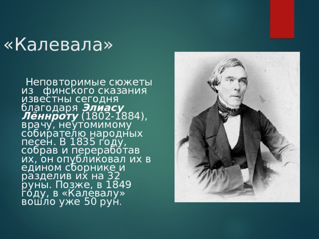  «Калевала»  Неповторимые сюжеты из финского сказания известны сегодня благодаря Элиасу Лённроту (1802-1884), врачу, неутомимому собирателю народных песен. В 1835 году, собрав и переработав их, он опубликовал их в едином сборнике и разделив их на 32 руны. Позже, в 1849 году, в «Калевалу» вошло уже 50 рун .  