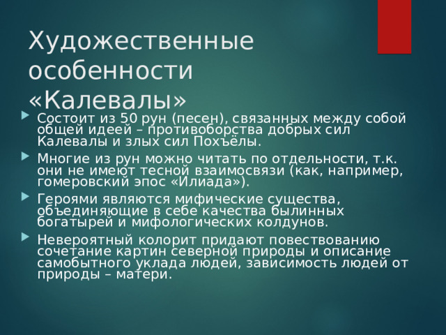 Художественные особенности «Калевалы» Состоит из 50 рун (песен), связанных между собой общей идеей – противоборства добрых сил Калевалы и злых сил Похъёлы. Многие из рун можно читать по отдельности, т.к. они не имеют тесной взаимосвязи (как, например, гомеровский эпос «Илиада»). Героями являются мифические существа, объединяющие в себе качества былинных богатырей и мифологических колдунов. Невероятный колорит придают повествованию сочетание картин северной природы и описание самобытного уклада людей, зависимость людей от природы – матери.   