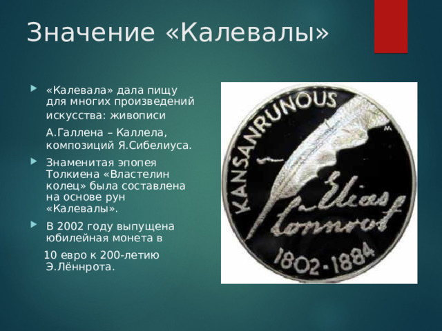 Значение «Калевалы» «Калевала» дала пищу для многих произведений искусства: живописи  А.Галлена – Каллела,  композиций Я.Сибелиуса. Знаменитая эпопея Толкиена «Властелин колец» была составлена на основе рун «Калевалы». В 2002 году выпущена юбилейная монета в  10 евро к 200-летию Э.Лённрота.  
