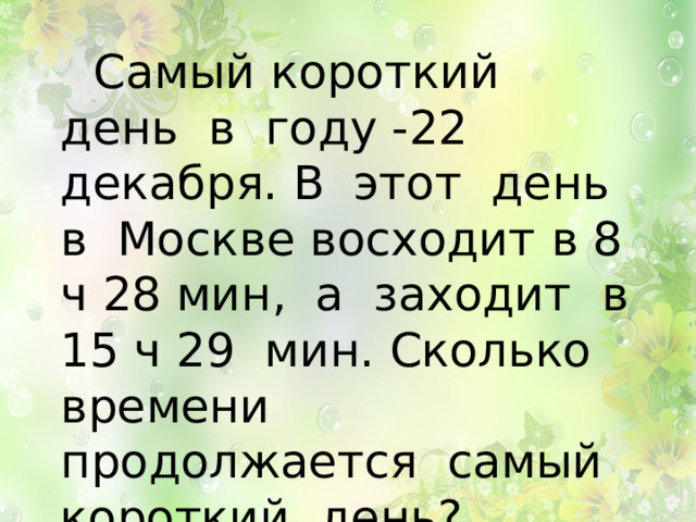  Самый короткий день в году -22 декабря. В этот день в Москве восходит в 8 ч 28 мин, а заходит в 15 ч 29 мин. Сколько времени продолжается самый короткий день? 