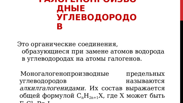 ГАЛОГЕНОПРОИЗВОДНЫЕ УГЛЕВОДОРОДОВ Это  органические  соединения,  образующиеся  при  замене атомов  водорода  в  углеводородах  на  атомы  галогенов. Моногалогенопроизводные  предельных  углеводородов называются алкилгалогенидами .  Их  состав  выражается общей  формулой  C n H 2n+1 X,  где  Х  может  быть  F,  Cl,  Br,  I 