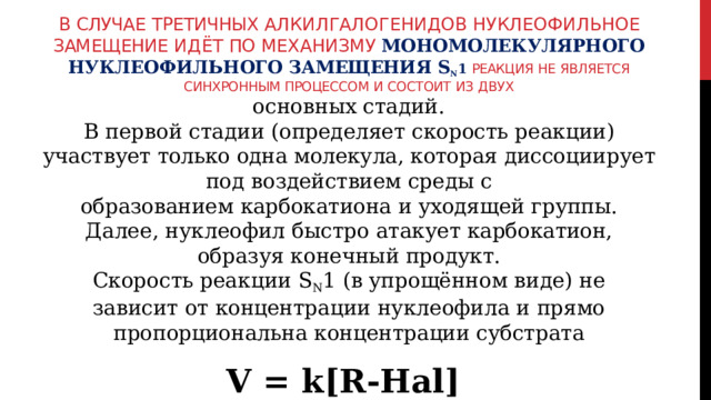 В  случае  третичных алкилгалогенидов  нуклеофильное  замещение  идёт по  механизму  мономолекулярного  нуклеофильного  замещения  S N 1 Реакция  не  является  синхронным  процессом  и  состоит  из  двух основных  стадий. В  первой  стадии  (определяет  скорость  реакции)  участвует  только  одна молекула,  которая  диссоциирует  под  воздействием  среды  с образованием  карбокатиона  и  уходящей  группы. Далее,  нуклеофил  быстро  атакует  карбокатион,  образуя  конечный продукт. Скорость  реакции  S N 1  (в  упрощённом  виде)  не  зависит  от концентрации  нуклеофила  и  прямо  пропорциональна  концентрации субстрата V  =  k[R- Hal] 