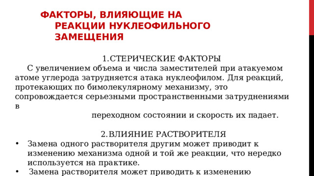 Факторы,  влияющие  на  реакции нуклеофильного  замещения СТЕРИЧЕСКИЕ  ФАКТОРЫ С  увеличением  объема  и  числа  заместителей  при  атакуемом  атоме  углерода затрудняется  атака  нуклеофилом.  Для  реакций,  протекающих  по  бимолекулярному механизму,  это  сопровождается  серьезными  пространственными затруднениями  в переходном  состоянии  и  скорость  их  падает. ВЛИЯНИЕ  РАСТВОРИТЕЛЯ Замена  одного  растворителя  другим  может  приводит  к  изменению  механизма одной  и  той  же  реакции,  что  нередко  используется  на  практике. Замена  растворителя  может  приводить  к  изменению  сольватации  и  вызывать соответствующие  изменения  в  реакции. 