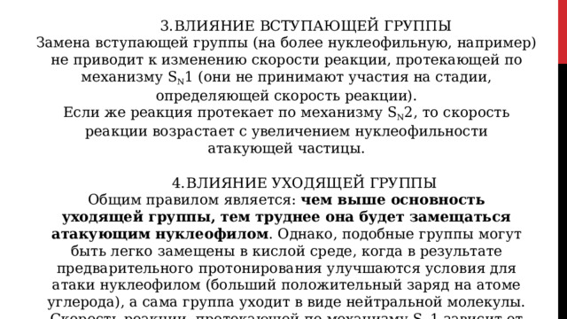 ВЛИЯНИЕ  ВСТУПАЮЩЕЙ  ГРУППЫ Замена  вступающей  группы  (на  более  нуклеофильную,  например)  не  приводит  к изменению  скорости  реакции,  протекающей  по  механизму  S N 1  (они  не  принимают участия  на  стадии, определяющей  скорость реакции). Если  же  реакция  протекает  по  механизму  S N 2,  то  скорость  реакции  возрастает  с увеличением  нуклеофильности  атакующей  частицы. ВЛИЯНИЕ  УХОДЯЩЕЙ  ГРУППЫ Общим  правилом  является:  чем  выше  основность  уходящей  группы, тем труднее  она  будет  замещаться  атакующим  нуклеофилом .  Однако,  подобные группы  могут  быть  легко  замещены  в  кислой  среде,  когда  в  результате предварительного  протонирования  улучшаются  условия  для  атаки  нуклеофилом (больший  положительный  заряд  на  атоме  углерода),  а  сама  группа  уходит  в  виде нейтральной  молекулы. Скорость  реакции,  протекающей  по  механизму  S N 1  зависит  от  природы покидающей  группы,  чем  ниже  энергия  связи  этой  группы  с  атакуемым  атомом углерода,  тем  легче  идет  замещение  по  механизму  SN1. 