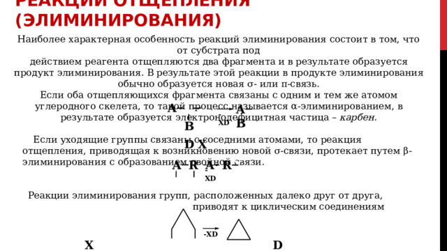 РЕАКЦИИ  ОТЩЕПЛЕНИЯ  (элиминирования) Наиболее  характерная  особенность  реакций  элиминирования  состоит  в  том,  что  от  субстрата  под действием  реагента  отщепляются  два  фрагмента  и  в  результате  образуется  продукт  элиминирования.  В результате  этой  реакции  в  продукте  элиминирования  обычно  образуется  новая  σ-  или  π- связь. Если  оба  отщепляющихся  фрагмента  связаны  с  одним  и  тем  же атомом  углеродного  скелета,  то  такой процесс  называется  α-элиминированием,  в  результате  образуется  электронодефицитная  частица  – карбен. A   B  D X A  B D - XD X Если  уходящие  группы  связаны  с  соседними  атомами,  то  реакция  отщепления,  приводящая  к возникновению  новой  σ-связи,  протекает  путем  β-элиминирования  с  образованием  двойной  связи. A  R  A  R X  X  D - XD Реакции  элиминирования  групп,  расположенных  далеко  друг  от  друга,  приводят  к  циклическим соединениям - XD X  D 
