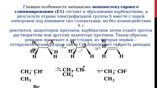 Главная  особенность  механизма  мономолекулярного элиминирования  (E1)  состоит в  образовании  карбокатиона,  в  результате  отрыва электрофильной  группы  Х  вместе  с парой  электронов  под  влиянием  сил  сольватации,  но  без  взаимодействия  Х  с реагентом,  акцептором  протонов;  карбокатион  затем  отдаёт  протон  растворителю  или другому  акцептору  протонов.  Таким  образом,  реакция  протекает  в  две  стадии,  из которых  первая  –  гетеролитический  разрыв  связи  С–Х  определяет  скорость  реакции. H  X  H  H H  H + -X - -H + H H H H H H H H H + CH 3  CH  CH 3 CH 3  CH  CH 3 Br - H + - Br - CH 3  CH  CH 2 