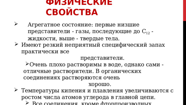 ФИЗИЧЕСКИЕ  СВОЙСТВА Агрегатное  состояние:  первые  низшие  представители  -  газы, последующие  до  С 12  -  жидкости,  выше  -  твердые  тела. Имеют  резкий  неприятный  специфический  запах  практически  все представители. Очень  плохо  растворимы  в  воде,  однако  сами  -  отличные растворители.  В  органических  соединениях  растворяются  очень Очень  плохо  растворимы  в  воде,  однако  сами  -  отличные растворители.  В  органических  соединениях  растворяются  очень хорошо. Температуры  кипения  и  плавления  увеличиваются  с  ростом  числа атомов  углерода  в  главной  цепи. Все  соединения,  кроме  фторпроизводных,  тяжелее  воды. Все  соединения,  кроме  фторпроизводных,  тяжелее  воды. Чем  больше  разветвлений  в  главной  цепи,  тем  ниже  температура кипения  вещества. 