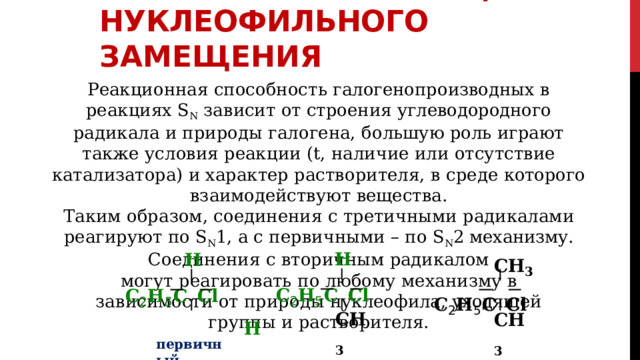 МЕХАНИЗМ  РЕАКЦИЙ НУКЛЕОФИЛЬНОГО  ЗАМЕЩЕНИЯ Реакционная  способность  галогенопроизводных  в  реакциях  S N  зависит  от строения  углеводородного  радикала  и  природы  галогена,  большую  роль играют  также  условия  реакции  (t,  наличие  или  отсутствие  катализатора)  и характер  растворителя,  в  среде  которого  взаимодействуют  вещества. Таким  образом,  соединения  с  третичными  радикалами  реагируют  по  S N 1,  а с  первичными  –  по  S N 2  механизму.  Соединения  с  вторичным  радикалом могут  реагировать  по  любому  механизму  в  зависимости  от  природы нуклеофила,  уходящей  группы  и  растворителя. H C 2 H 5  C  Cl CH 3 C 2 H 5  C  Cl H C 2 H 5  C  Cl H CH 3 вторичный CH 3 третичный первичный 