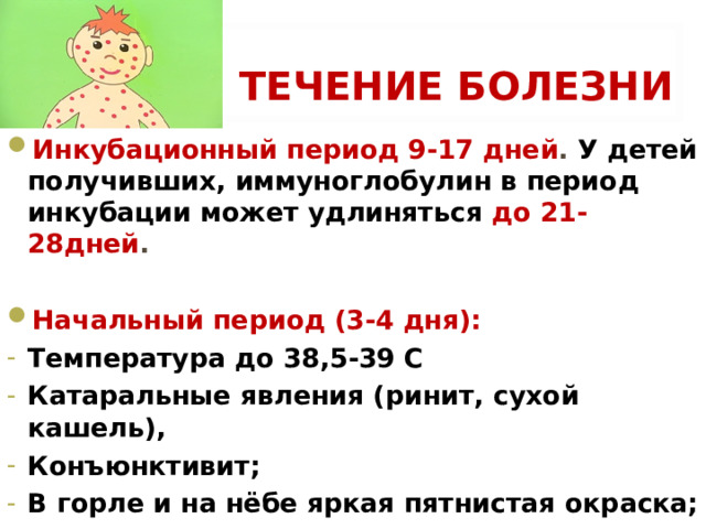 ТЕЧЕНИЕ БОЛЕЗНИ Инкубационный период 9-17 дней . У детей получивших, иммуноглобулин в период инкубации может удлиняться до 21-28дней .   Начальный период (3-4 дня): Температура до 38,5-39 С Катаральные явления (ринит, сухой кашель), Конъюнктивит; В горле и на нёбе яркая пятнистая окраска; 