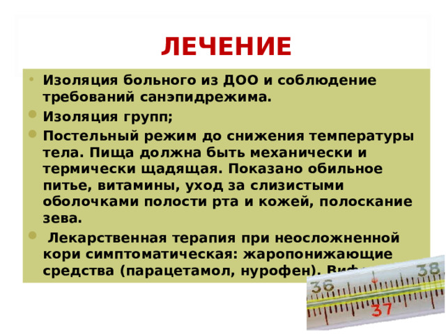  ЛЕЧЕНИЕ Изоляция больного из ДОО и соблюдение требований санэпидрежима. Изоляция групп; Постельный режим до снижения температуры тела. Пища должна быть механически и термически щадящая. Показано обильное питье, витамины, уход за слизистыми оболочками полости рта и кожей, полоскание зева.  Лекарственная терапия при неосложненной кори симптоматическая: жаропонижающие средства (парацетамол, нурофен). Виферон. 