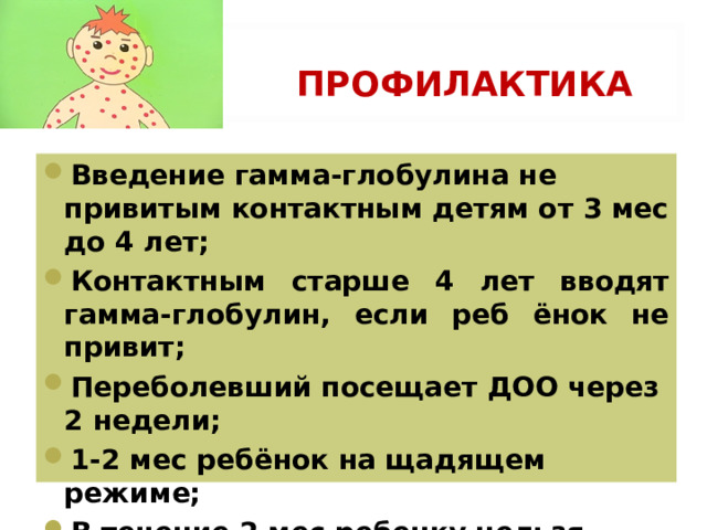 ПРОФИЛАКТИКА Введение гамма-глобулина не привитым контактным детям от 3 мес до 4 лет; Контактным старше 4 лет вводят гамма-глобулин, если реб ёнок не привит; Переболевший посещает ДОО через 2 недели; 1-2 мес ребёнок на щадящем режиме; В течение 2 мес ребенку нельзя делать профилактические прививки. 