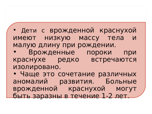  Дети с врожденной краснухой имеют низкую массу тела и малую длину при рождении.  Врожденные пороки при краснухе редко встречаются изолировано.  Чаще это сочетание различных аномалий развития. Больные врожденной краснухой могут быть заразны в течение 1-2 лет. 