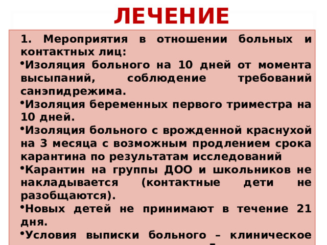 ЛЕЧЕНИЕ 1. Мероприятия в отношении больных и контактных лиц: Изоляция больного на 10 дней от момента высыпаний, соблюдение требований санэпидрежима. Изоляция беременных первого триместра на 10 дней. Изоляция больного с врожденной краснухой на 3 месяца с возможным продлением срока карантина по результатам исследований Карантин на группы ДОО и школьников не накладывается (контактные дети не разобщаются). Новых детей не принимают в течение 21 дня. Условия выписки больного – клиническое выздоровление, но не ранее 5 дня от начала высыпаний  