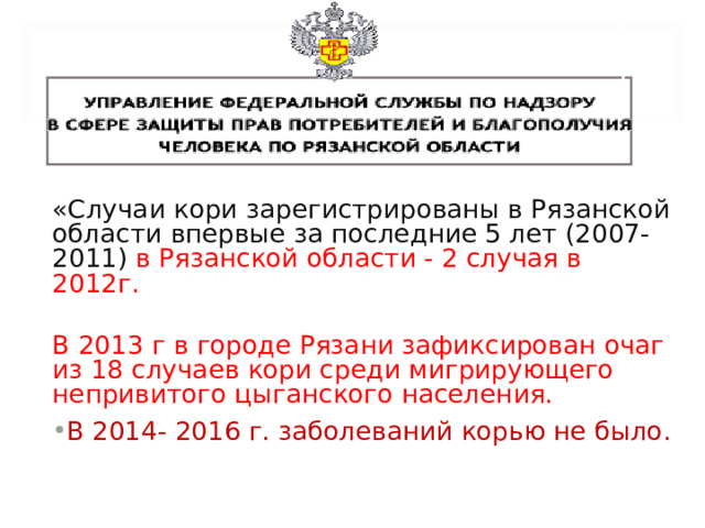 «Случаи кори зарегистрированы в Рязанской области впервые за последние 5 лет (2007-2011) в Рязанской области - 2 случая в 2012г. В 2013 г в городе Рязани зафиксирован очаг из 18 случаев кори среди мигрирующего непривитого цыганского населения. В 2014- 2016 г. заболеваний корью не было.   