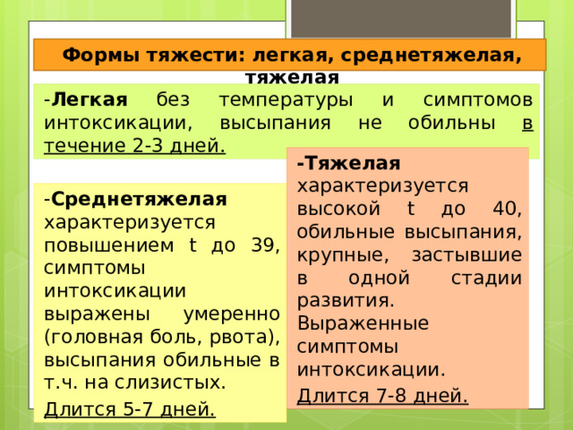 Формы тяжести: легкая, среднетяжелая, тяжелая - Легкая без температуры и симптомов интоксикации, высыпания не обильны в течение 2-3 дней. -Тяжелая характеризуется высокой t до 40, обильные высыпания, крупные, застывшие в одной стадии развития. Выраженные симптомы интоксикации. Длится 7-8 дней. - Среднетяжелая характеризуется повышением t до 39, симптомы интоксикации выражены умеренно (головная боль, рвота), высыпания обильные в т.ч. на слизистых. Длится 5-7 дней. 