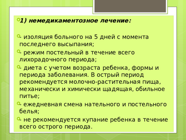 1) немедикаментозное лечение: - изоляция больного на 5 дней с момента последнего высыпания; - режим постельный в течение всего лихорадочного периода; - диета с учетом возраста ребенка, формы и периода заболевания. В острый период рекомендуется молочно-растительная пища, механически и химически щадящая, обильное питье; - ежедневная смена нательного и постельного белья; - не рекомендуется купание ребенка в течение всего острого периода. Лечение 