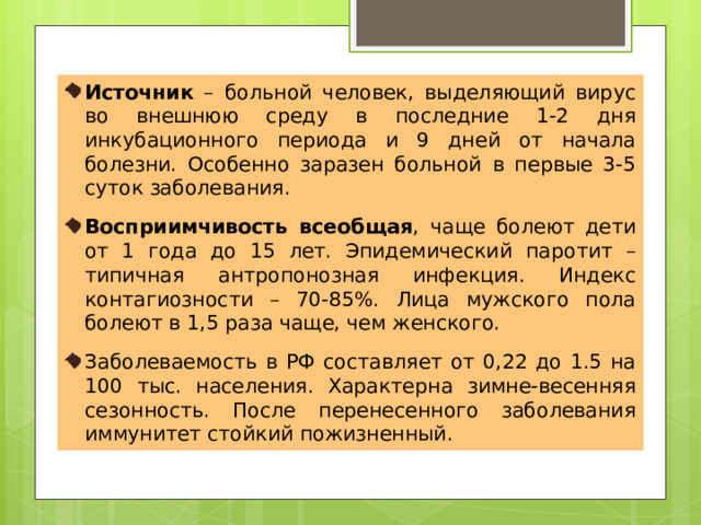 Источник – больной человек, выделяющий вирус во внешнюю среду в последние 1-2 дня инкубационного периода и 9 дней от начала болезни. Особенно заразен больной в первые 3-5 суток заболевания. Восприимчивость всеобщая , чаще болеют дети от 1 года до 15 лет. Эпидемический паротит – типичная антропонозная инфекция. Индекс контагиозности – 70-85%. Лица мужского пола болеют в 1,5 раза чаще, чем женского. Заболеваемость в РФ составляет от 0,22 до 1.5 на 100 тыс. населения. Характерна зимне-весенняя сезонность. После перенесенного заболевания иммунитет стойкий пожизненный. 