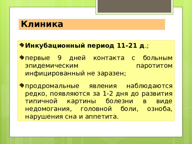 Инкубационный период 11-21 д.; первые 9 дней контакта с больным эпидемическим паротитом инфицированный не заразен; продромальные явления наблюдаются редко, появляются за 1-2 дня до развития типичной картины болезни в виде недомогания, миалгии, головной боли, озноба, нарушения сна и аппетита. Клиника Инкубационный период 11-21 д .; первые 9 дней контакта с больным эпидемическим паротитом инфицированный не заразен; продромальные явления наблюдаются редко, появляются за 1-2 дня до развития типичной картины болезни в виде недомогания, головной боли, озноба, нарушения сна и аппетита. 