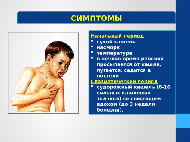 СИМПТОМЫ Начальный период сухой кашель насморк температура в ночное время ребенок просыпается от кашля, пугается, садится в постели Спазматический период судорожный кашель (8-10 сильных кашлевых толчков) со свистящим вдохом (до 3 недели болезни). 