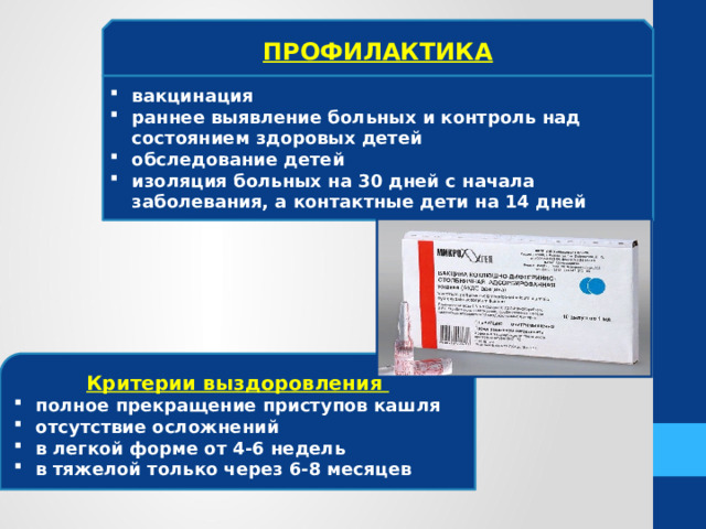 ПРОФИЛАКТИКА вакцинация раннее выявление больных и контроль над состоянием здоровых детей обследование детей изоляция больных на 30 дней с начала заболевания, а контактные дети на 14 дней Критерии выздоровления полное прекращение приступов кашля отсутствие осложнений в легкой форме от 4-6 недель в тяжелой только через 6-8 месяцев 