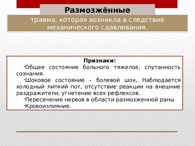 Размозжённые травма, которая возникла в следствие механического сдавливания. Признаки: Общее состояние больного тяжелое, спутанность сознания. Шоковое состояние – болевой шок, Наблюдается холодный липкий пот, отсутствие реакции на внешние раздражители, угнетение всех рефлексов. Пересечение нервов в области размозженной раны Кровоизлияние. 