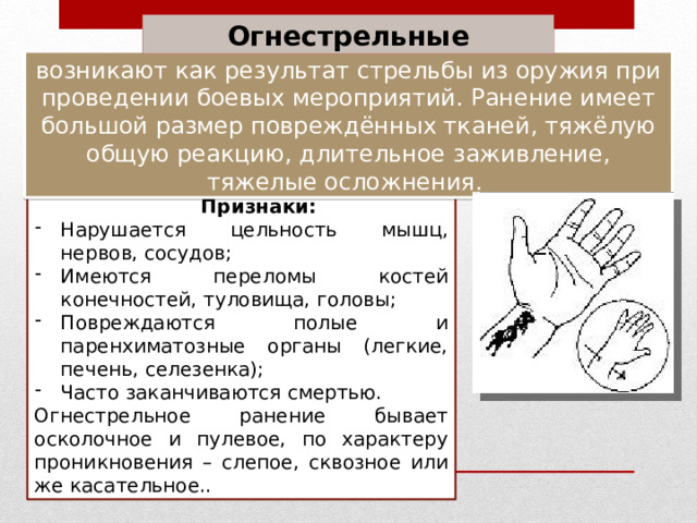 Огнестрельные возникают как результат стрельбы из оружия при проведении боевых мероприятий. Ранение имеет большой размер повреждённых тканей, тяжёлую общую реакцию, длительное заживление, тяжелые осложнения. Признаки: Нарушается цельность мышц, нервов, сосудов; Имеются переломы костей конечностей, туловища, головы; Повреждаются полые и паренхиматозные органы (легкие, печень, селезенка); Часто заканчиваются смертью. Огнестрельное ранение бывает осколочное и пулевое, по характеру проникновения – слепое, сквозное или же касательное.. 